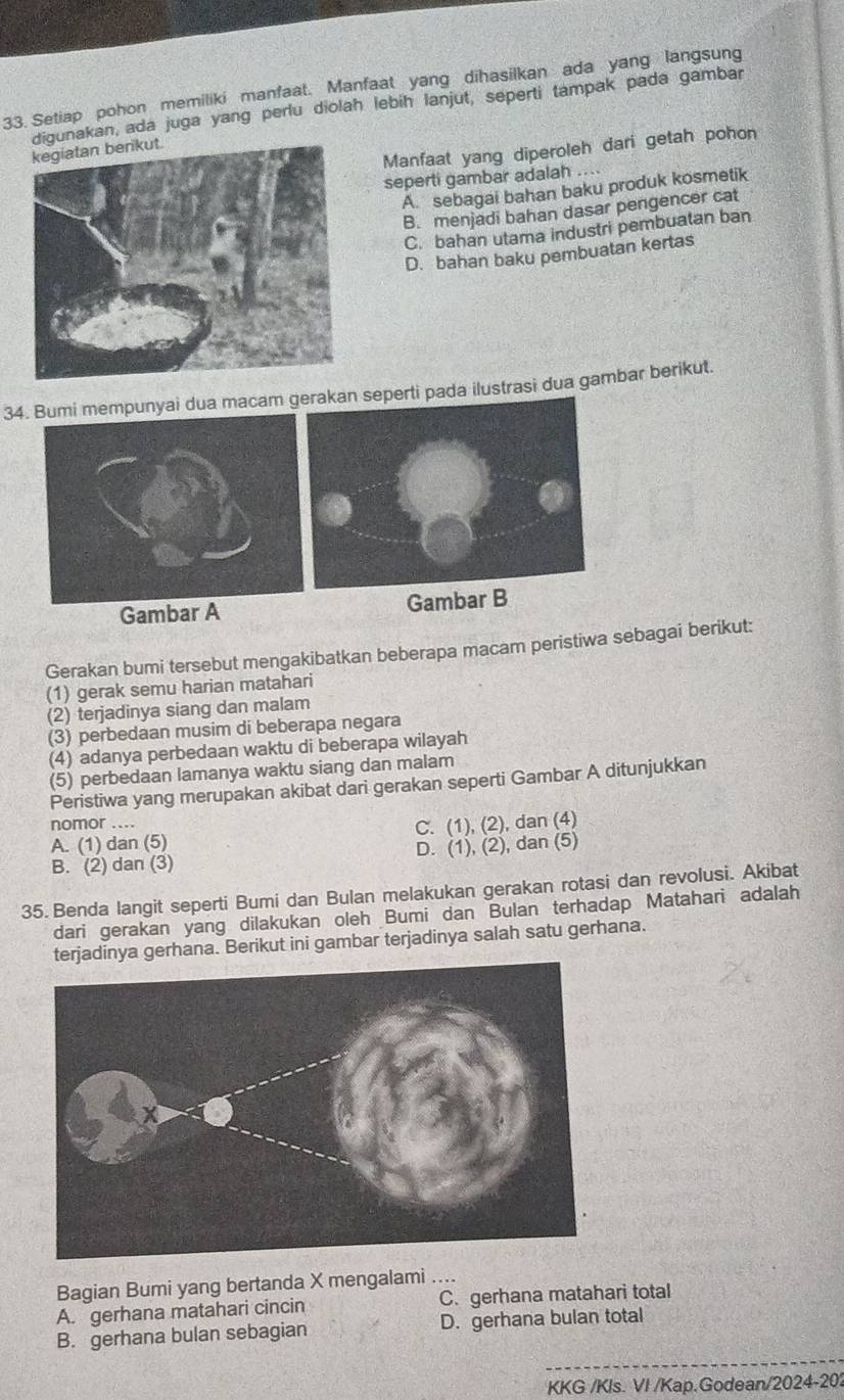 Setiap pohon memiliki manfaat. Manfaat yang dihasilkan ada yang langsung
digunakan, ada juga yang perlu diolah lebih lanjut, seperti tampak pada gambar
Manfaat yang diperoleh dari getah pohon
seperti gambar adalah ....
A. sebagai bahan baku produk kosmetik
B. menjadi bahan dasar pengencer cat
C. bahan utama industri pembuatan ban
D. bahan baku pembuatan kertas
34.umi mempunyai dua macam  pada ilustrasi dua gambar berikut.
Gambar A Gambar B
Gerakan bumi tersebut mengakibatkan beberapa macam peristiwa sebagai berikut:
(1) gerak semu harian matahari
(2) terjadinya siang dan malam
(3) perbedaan musim di beberapa negara
(4) adanya perbedaan waktu di beberapa wilayah
(5) perbedaan lamanya waktu siang dan malam
Peristiwa yang merupakan akibat dari gerakan seperti Gambar A ditunjukkan
nomor ....
A. (1) dan (5) C. (1), (2), dan (4)
B. (2) dan (3) D. (1), (2), dan (5)
35. Benda langit seperti Bumi dan Bulan melakukan gerakan rotasi dan revolusi. Akibat
dari gerakan yang dilakukan oleh Bumi dan Bulan terhadap Matahari adalah
terjadinya gerhana. Berikut ini gambar terjadinya salah satu gerhana.
Bagian Bumi yang bertanda X mengalami ....
A. gerhana matahari cincin C. gerhana matahari total
_
B. gerhana bulan sebagian D. gerhana bulan total
KKG /Kls. VI /Kap.Godean/ 2024-20