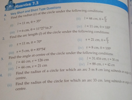 Very Short and Short Type Questions 
1. Find the radius (r) of the circle under the following conditions: 
(1) I=11m, θ =35°
(ii) l=44cm, 0= π^2/9 
(iii) l=6cm, θ =11°27°16.3° (iv) I=11cm, θ =100°
2. Find the arc length (/) of the circle under the following conditions: 
(i) r=11m, θ =70°
(ii) r=21cm, θ = π^2/3 
(iii) r=5cm, θ =85°54'
(iv) r=8cm, θ =100°
3. Find the angle at centre of the circle under the following conditions: 
(i) I=44cm, r=126cm (ii) 
(iv) I=88cm, r=42cm
(iii) l=44cm, r=21cm I=31.416cm, r=30cm
4. (i) Find the radius of a circle for which an arc 3 m 8 cm long subtends an ang 1 
centre. 
(ii) Find the radius of the circle for which an arc 33 cm. long subtends an ungle 
centre.