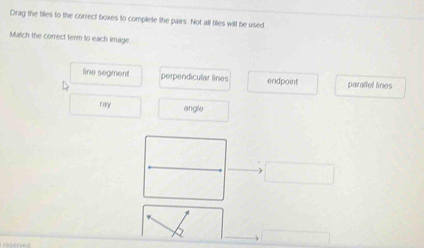 Drag the tiles to the correct boxes to complete the pairs. Not all tiles will be used,
Match the correct term to each image
line segment perpendicular lines endpoint parallel lines
ray angle