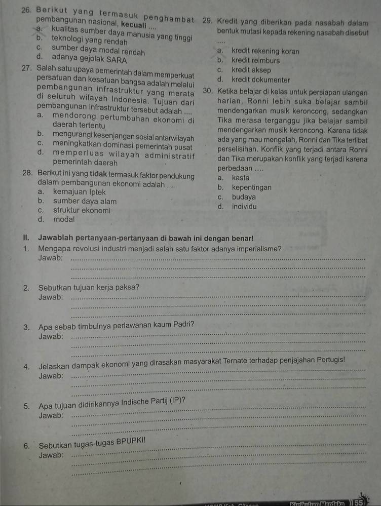 Berikut yang termasuk penghambat 29. Kredit yang diberikan pada nasabah dalam
pembangunan nasional, kecuali ....
bentuk mutasi kepada rekening nasabah disebut
a. kualitas sumber daya manusia yang tinggi
b. teknologi yang rendah
c. sumber daya modal rendah a. kredit rekening koran
d. adanya gejolak SARA b. kredit reimburs
c. kredit aksep
27. Salah satu upaya pemerintah dalam memperkuat d. kredit dokumenter
persatuan dan kesatuan bangsa adalah melalui
pembangunan infrastruktur yang merata 30. Ketika belajar di kelas untuk persiapan ulangan
di seluruh wilayah Indonesia. Tujuan dari harian, Ronni lebih suka belajar sambil
pembangunan infrastruktur tersebut adalah .... mendengarkan musik keroncong, sedangkan
a. mendorong pertumbuhan ekonomi di Tika merasa terganggu jika belajar sambil
daerah tertentu mendengarkan musik keroncong. Karena tidak
b. mengurangi kesenjangan sosial antarwilayah ada yang mau mengalah, Ronni dan Tika terlibat
c. meningkatkan dominasi pemerintah pusat perselisihan. Konflik yang terjadi antara Ronni
d. memperluas wilayah administratif dan Tika merupakan konflik yang terjadi karena
pemerintah daerah perbedaan ....
28. Berikut ini yang tidak termasuk faktor pendukung a. kasta
dalam pembangunan ekonomi adalah .... b. kepentingan
a. kemajuan Iptek c. budaya
b. sumber daya alam d. individu
c. struktur ekonomi
d. modal
II. Jawablah pertanyaan-pertanyaan di bawah ini dengan benar!
1. Mengapa revolusi industri menjadi salah satu faktor adanya imperialisme?
Jawab:_
_
_
_
2. Sebutkan tujuan kerja paksa?
_
Jawab:
_
3. Apa sebab timbulnya perlawanan kaum Padri?
_
Jawab:
_
_
_
4. Jelaskan dampak ekonomi yang dirasakan masyarakat Ternate terhadap penjajahan Portugis!
Jawab:_
_
_
5. Apa tujuan didirikannya Indische Partij (IP)?
Jawab:_
_
_
6. Sebutkan tugas-tugas BPUPKI!
_
Jawab: