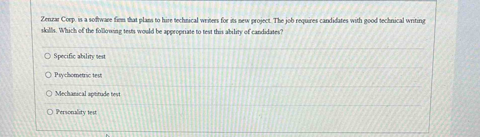 Zenzar Corp. is a software firm that plans to hire technical writers for its new project. The job requires candidates with good technical writing
skills. Which of the following tests would be appropriate to test this ability of candidates?
Specific ability test
Psychometric test
Mechanical aptitude test
Personality test