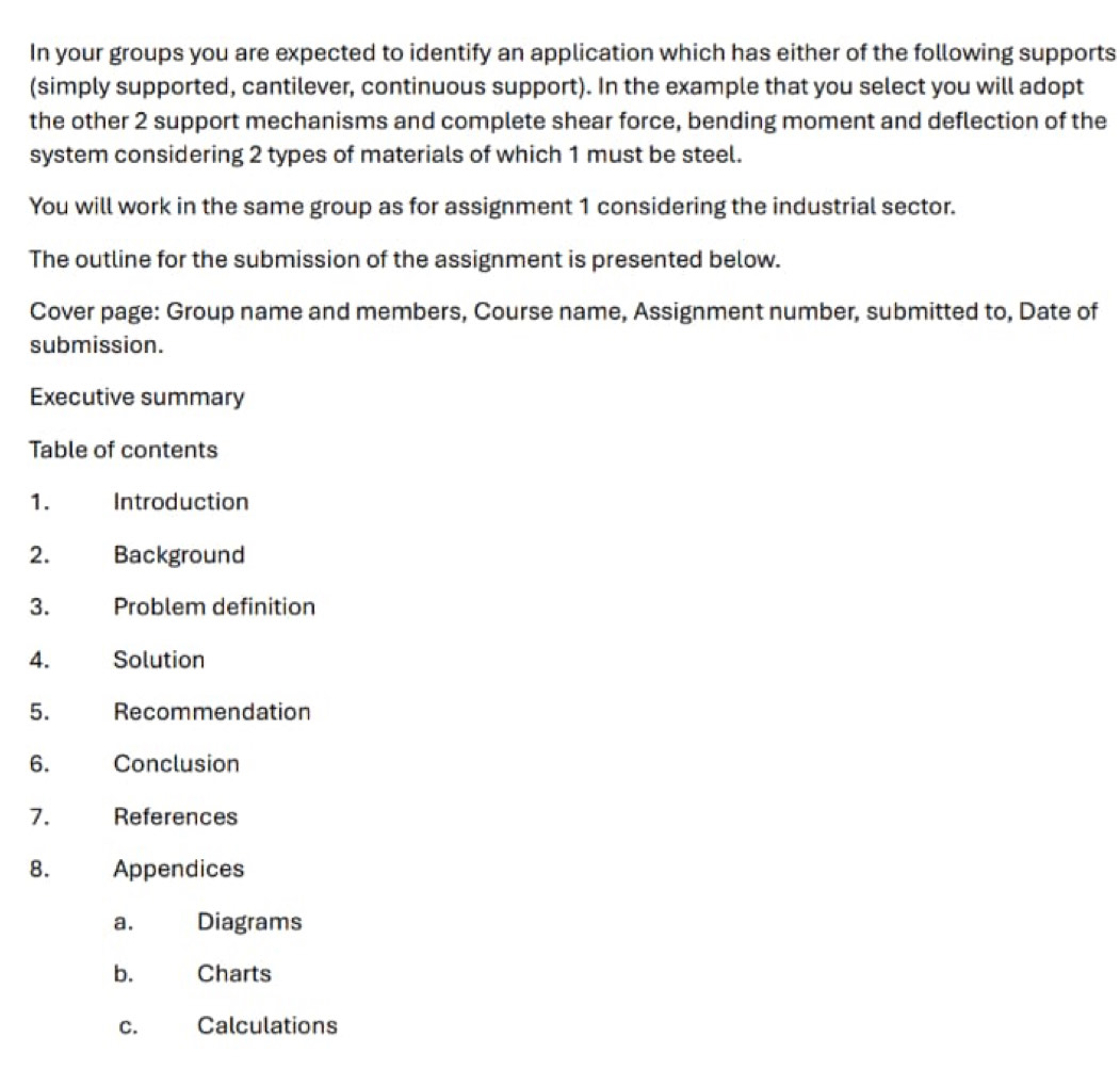 In your groups you are expected to identify an application which has either of the following supports 
(simply supported, cantilever, continuous support). In the example that you select you will adopt 
the other 2 support mechanisms and complete shear force, bending moment and deflection of the 
system considering 2 types of materials of which 1 must be steel. 
You will work in the same group as for assignment 1 considering the industrial sector. 
The outline for the submission of the assignment is presented below. 
Cover page: Group name and members, Course name, Assignment number, submitted to, Date of 
submission. 
Executive summary 
Table of contents 
1. Introduction 
2. Background 
3. Problem definition 
4. Solution 
5. Recommendation 
6. Conclusion 
7. References 
8. Appendices 
a. Diagrams 
b. Charts 
C. Calculations