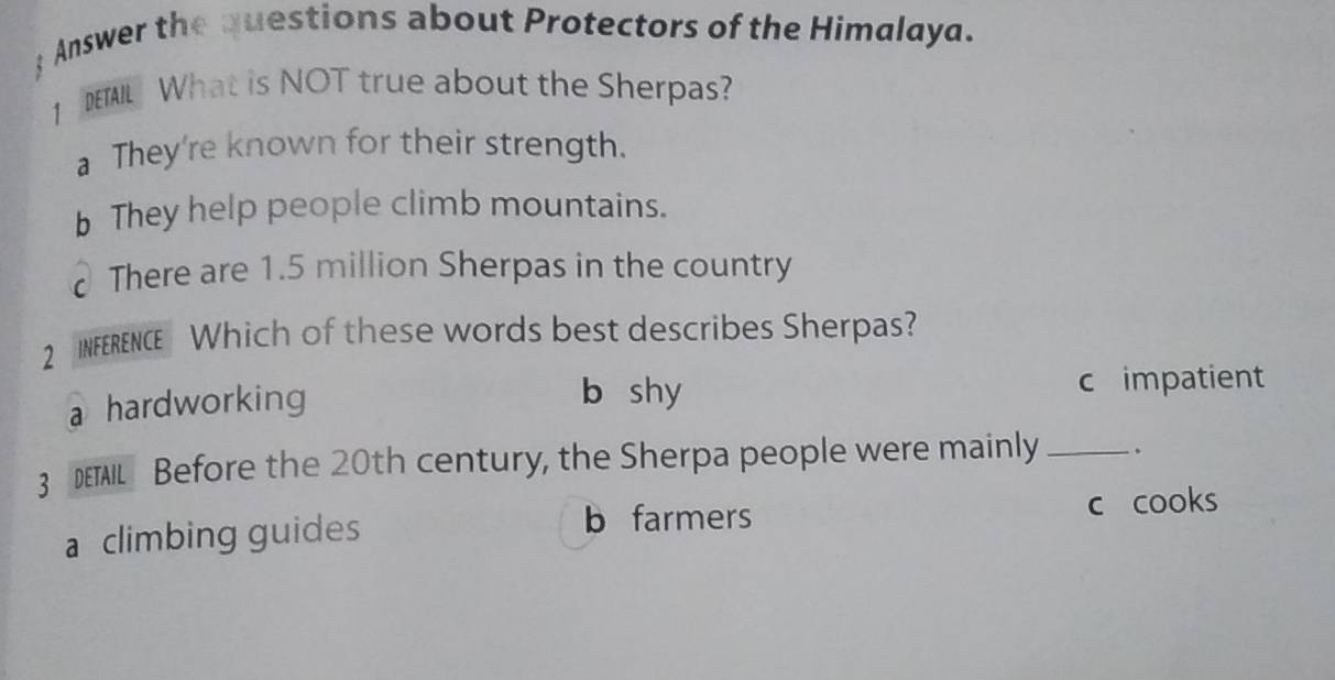  Answer the questions about Protectors of the Himalaya.
1 DETAIL What is NOT true about the Sherpas?
a They're known for their strength.
b They help people climb mountains.
There are 1.5 million Sherpas in the country
2 INFERENCE Which of these words best describes Sherpas?
a hardworking
b shy c impatient
3 DETAIL Before the 20th century, the Sherpa people were mainly_
b farmers
a climbing guides c cooks