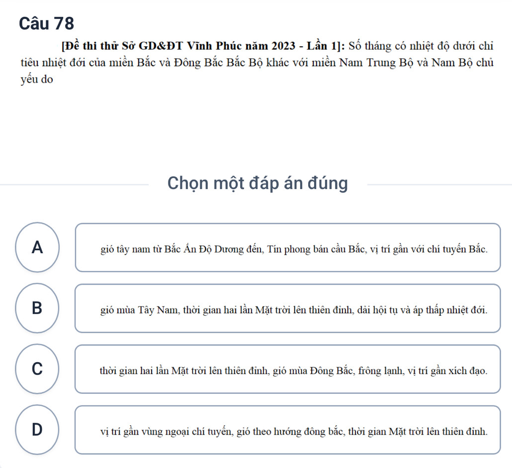 [Đề thi thử Sở GD&ĐT Vĩnh Phúc năm 2023 - Lần 1]: Số tháng có nhiệt độ dưới chiỉ
tiêu nhiệt đới của miền Bắc và Đông Bắc Bắc Bộ khác với miền Nam Trung Bộ và Nam Bộ chủ
yếu do
Chọn một đáp án đúng
A
gió tây nam từ Bắc Ấn Độ Dương đến, Tín phong bán cầu Bắc, vị trí gần với chí tuyến Bắc.
B
gió mùa Tây Nam, thời gian hai lần Mặt trời lên thiên đinh, dải hội tụ và áp thấp nhiệt đới.
C
thời gian hai lần Mặt trời lên thiên đỉnh, gió mùa Đông Bắc, frông lạnh, vị trí gần xích đạo.
D
vị trí gần vùng ngoại chí tuyến, gió theo hướng đông bắc, thời gian Mặt trời lên thiên đỉnh.