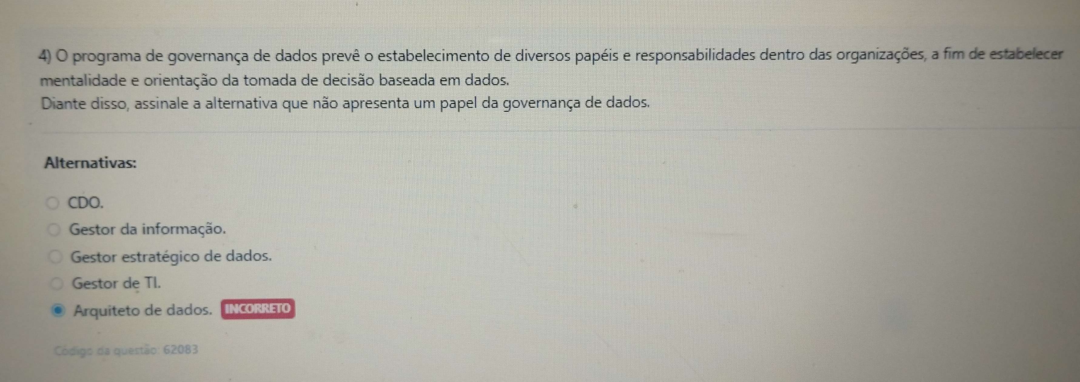 programa de governança de dados prevê o estabelecimento de diversos papéis e responsabilidades dentro das organizações, a fim de estabelecer
mentalidade e orientação da tomada de decisão baseada em dados.
Diante disso, assinale a alternativa que não apresenta um papel da governança de dados.
Alternativas:
CDO.
Gestor da informação.
Gestor estratégico de dados.
Gestor de TI.
Arquiteto de dados. INCORRETO
Código da questão: 62083