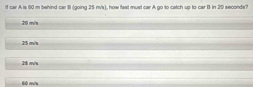 If car A is 60 m behind car B (going 25 m/s), how fast must car A go to catch up to car B in 20 seconds?
20 m/s
25 m/s
28 m/s
60 m/s