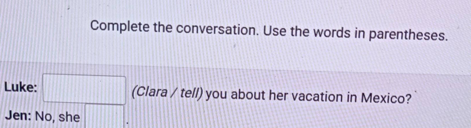 Complete the conversation. Use the words in parentheses. 
Luke: □ (Clara / tell) you about her vacation in Mexico? 
Jen: No, she □ .