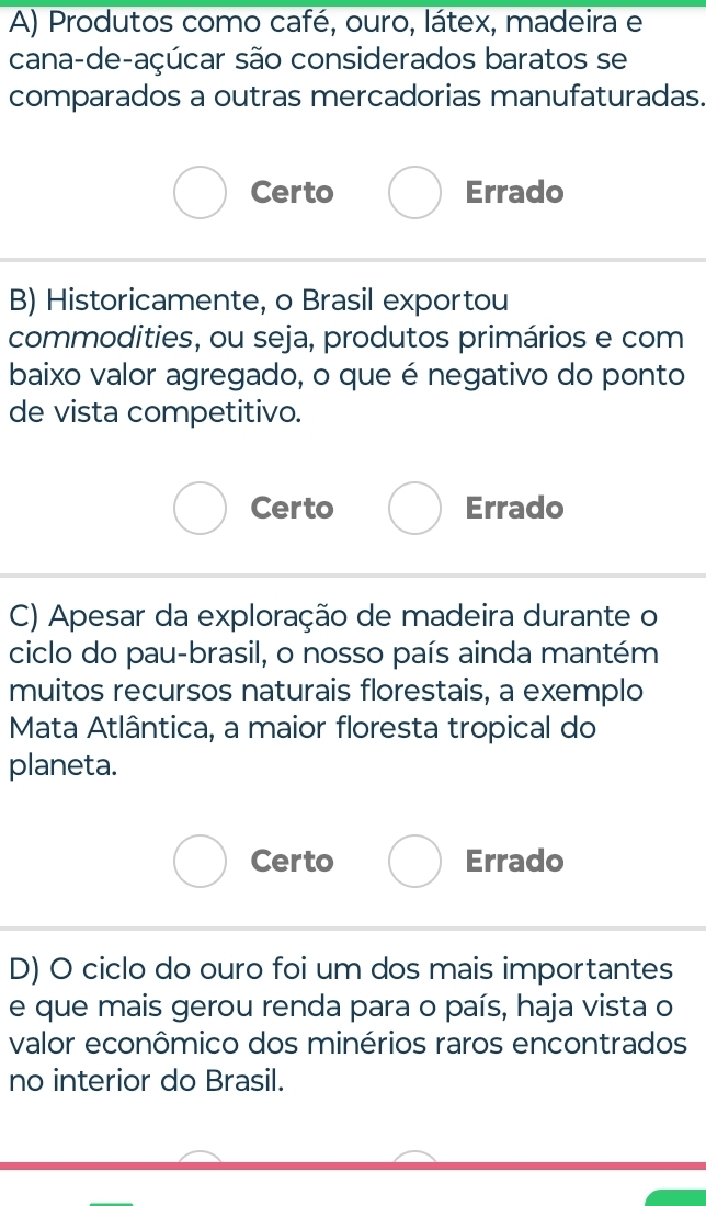 Produtos como café, ouro, látex, madeira e
cana-de-açúcar são considerados baratos se
comparados a outras mercadorias manufaturadas.
Certo Errado
B) Historicamente, o Brasil exportou
commodities, ou seja, produtos primários e com
baixo valor agregado, o que é negativo do ponto
de vista competitivo.
Certo Errado
C) Apesar da exploração de madeira durante o
ciclo do pau-brasil, o nosso país ainda mantém
muitos recursos naturais florestais, a exemplo
Mata Atlântica, a maior floresta tropical do
planeta.
Certo Errado
D) O ciclo do ouro foi um dos mais importantes
e que mais gerou renda para o país, haja vista o
valor econômico dos minérios raros encontrados
no interior do Brasil.