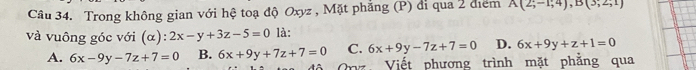 Trong không gian với hệ toạ độ Oxyz , Mặt phẳng (P) đi qua 2 điểm A(2;-1;4), B(3;2;1)
và vuông góc với (α) = 2x-y+3z-5=0 là:
A. 6x-9y-7z+7=0 B. 6x+9y+7z+7=0 C. 6x+9y-7z+7=0 D. 6x+9y+z+1=0
Viết phương trình mặt phẳng qua