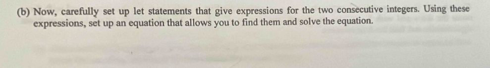 Now, carefully set up let statements that give expressions for the two consecutive integers. Using these 
expressions, set up an equation that allows you to find them and solve the equation.