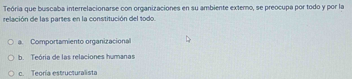 Teória que buscaba interrelacionarse con organizaciones en su ambiente externo, se preocupa por todo y por la
relación de las partes en la constitución del todo.
a. Comportamiento organizacional
b. Teória de las relaciones humanas
c. Teoría estructuralista