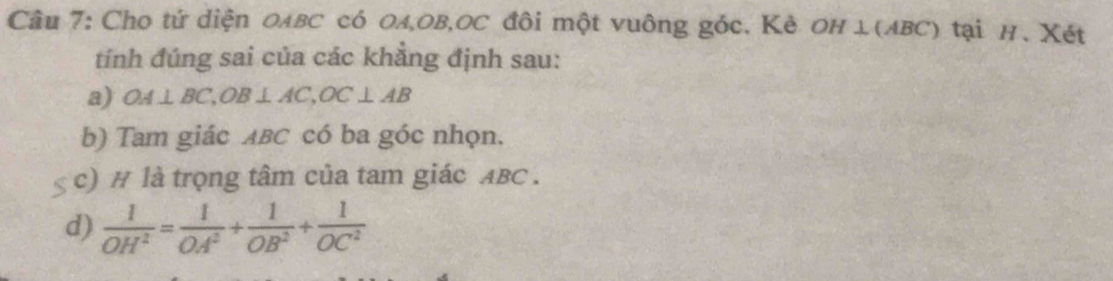 Cho tứ diện олвC có Oл, OB, OC đôi một vuông góc. Κè OΗ ⊥(ΛBC) tại н. Xét 
tính đúng sai của các khẳng định sau: 
a) OA⊥ BC, OB⊥ AC, OC⊥ AB
b) Tam giác ABC có ba góc nhọn. 
c) # là trọng tâm của tam giác ABC. 
d)  1/OH^2 = 1/OA^2 + 1/OB^2 + 1/OC^2 