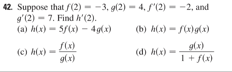 Suppose that f(2)=-3, g(2)=4, f'(2)=-2 , and
g'(2)=7. Find h'(2).
(a) h(x)=5f(x)-4g(x) (b) h(x)=f(x)g(x)
(c) h(x)= f(x)/g(x)  (d) h(x)= g(x)/1+f(x) 