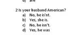 Is your husband American?
a) No, he is'nt.
b) Yes, she is.
c) No, he isn't
d) Yes, he was