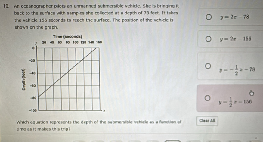 An oceanographer pilots an unmanned submersible vehicle. She is bringing it
back to the surface with samples she collected at a depth of 78 feet. It takes
the vehicle 156 seconds to reach the surface. The position of the vehicle is
y=2x-78
shown on the graph.
y=2x-156
y=- 1/2 x-78
y= 1/2 x-156
Which equation represents the depth of the submersible vehicle as a function of Clear All
time as it makes this trip?