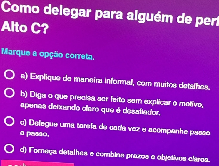 Como delegar para alguém de perí
Alto C?
Marque a opção correta.
a) Explique de maneira informal, com muitos detalhes.
b) Diga o que precisa ser feito sem explicar o motivo,
apenas deixando claro que é desafiador.
c) Delegue uma tarefa de cada vez e acompanhe passo
a passo.
d) Forneça detalhes e combine prazos e objetivos claros.