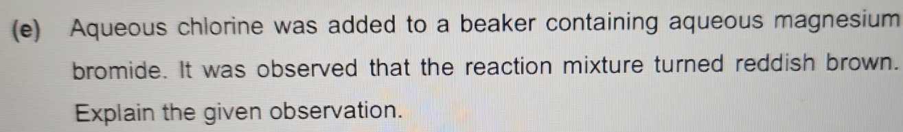 Aqueous chlorine was added to a beaker containing aqueous magnesium 
bromide. It was observed that the reaction mixture turned reddish brown. 
Explain the given observation.