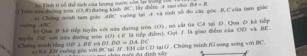 Tính tỉ số thể tích của lượng nước còn lại trong củc 
!) Trên nửa đường tròn (O;R) đường kính BC, lấy điểm A sao cho BA=R. 
o 
a) Chứng minh tam giác ABC vuông tại A và tính số đo các góc B, C của tam giác 
b) Qua B kẻ tiếp tuyến với nửa đường tròn (O), nó cắt tia CA tại D. Qua D kẻ tiếp /01/2025 
vuông ABC. 
tuyến DE với nửa đường tròn (O) (Ε là tiếp điểm). Gọi / là giao điểm của OD và BE. 
C ác
Chứng minh rằng OD⊥ BE và DI.DO=DA DC
c) Kẻ EH vuông góc với BC tại H. EH cắt CD tại G. Chứng minh IG song song với BC. 
B 
n nuội dự định xây C