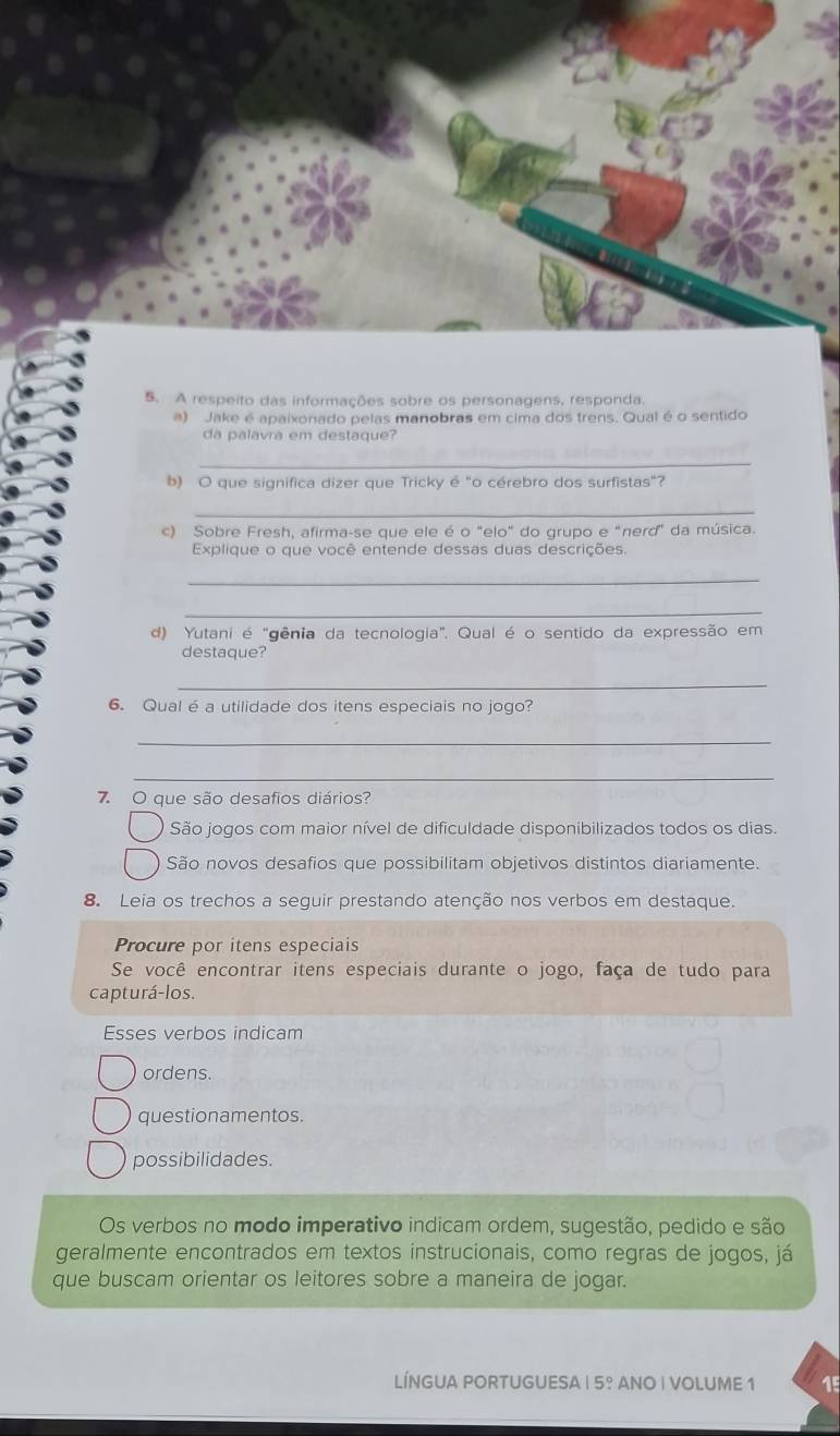 A respeito das informações sobre os personagens, responda.
a) Jake é apaixonado pelas manobras em cima dos trens. Qual é o sentido
da palavra em destaque?
_
b) O que significa dizer que Tricky é "o cérebro dos surfistas"?
_
c) Sobre Fresh, afirma-se que ele é o "elo" do grupo e "nerd" da música.
Explique o que você entende dessas duas descrições.
_
_
d) Yutani é "gênia da tecnologia". Qual é o sentido da expressão em
destaque?
_
6. Qual é a utilidade dos itens especiais no jogo?
_
_
7. O que são desafios diários?
São jogos com maior nível de dificuldade disponibilizados todos os dias.
São novos desafios que possibilitam objetivos distintos diariamente.
8. Leia os trechos a seguir prestando atenção nos verbos em destaque.
Procure por itens especiais
Se você encontrar itens especiais durante o jogo, faça de tudo para
capturá-los.
Esses verbos indicam
ordens.
questionamentos.
possibilidades.
Os verbos no modo imperativo indicam ordem, sugestão, pedido e são
geralmente encontrados em textos instrucionais, como regras de jogos, já
que buscam orientar os leitores sobre a maneira de jogar.
LÍNGUA PORTUGUESA 5° ANO | VOLUME 1 15