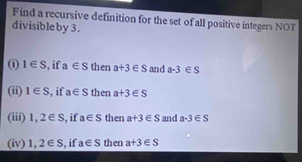 Find a recursive definition for the set of all positive integers NOT 
divisible by 3. 
(i) 1∈ S , if a∈ S then a+3∈ S and a-3∈ S
(ii) 1∈ S , if a∈ S then a+3∈ S
(iii) 1,2∈ S , if a∈ S then a+3∈ S and a-3∈ S
(iv) 1,2∈ S , if a∈ S then a+3∈ S