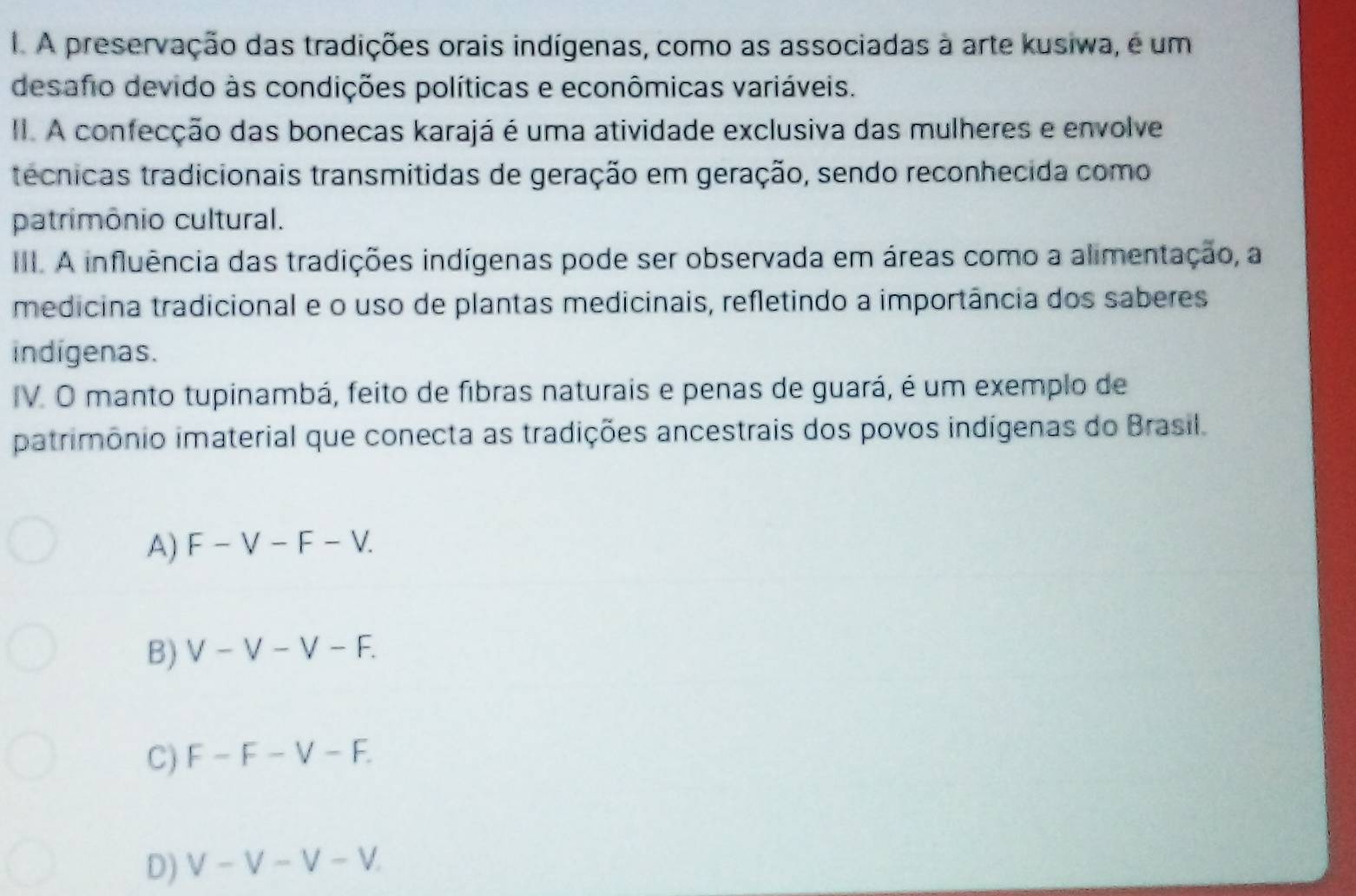 A preservação das tradições orais indígenas, como as associadas à arte kusiwa, é um
desafio devido às condições políticas e econômicas variáveis.
II. A confecção das bonecas karajá é uma atividade exclusiva das mulheres e envolve
técnicas tradicionais transmitidas de geração em geração, sendo reconhecida como
patrimônio cultural.
III. A influência das tradições indígenas pode ser observada em áreas como a alimentação, a
medicina tradicional e o uso de plantas medicinais, refletindo a importância dos saberes
indigenas.
IV. O manto tupinambá, feito de fibras naturais e penas de guará, é um exemplo de
patrimônio imaterial que conecta as tradições ancestrais dos povos indígenas do Brasil.
A) F -V-F-V
B) V-V-V-F
C) F-F-V-F.
D) V -V-V-V