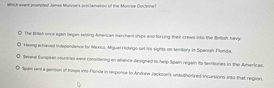 Which event prompted James Monroe's proclamation of the Monroe Doctrine?
The British once again began seizing American merchant ships and forcing their crews into the British navy.
Having achieved independence for Mexico, Miguel Hidalgo set his sights on territory in Spanish Florida.
Several European countries were considering an alliance designed to help Spain regain its territories in the Americas.
Spain sent a garrison of troops into Florida in response to Andrew Jackson's unauthorized incursions into that region.