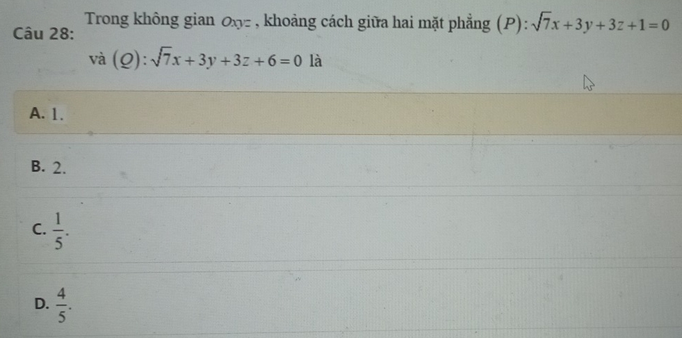 Trong không gian Oxy - , khoảng cách giữa hai mặt phẳng (P): sqrt(7)x+3y+3z+1=0
Câu 28:
vdot a(Q):sqrt(7)x+3y+3z+6=0 là
A. 1.
B. 2.
C.  1/5 .
D.  4/5 .