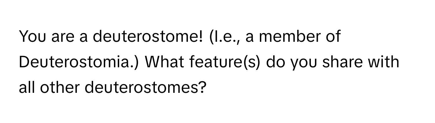 You are a deuterostome! (I.e., a member of Deuterostomia.) What feature(s) do you share with all other deuterostomes?