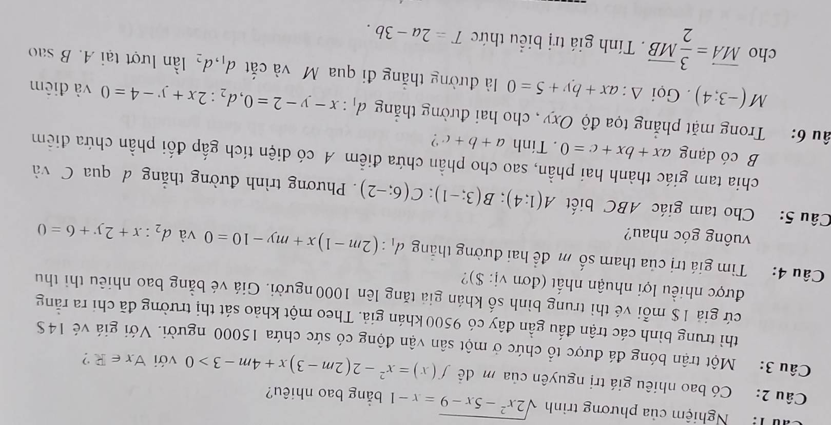 ' T Nghiệm của phương trình sqrt(2x^2-5x-9)=x-1 bằng bao nhiêu?
Câu 2: Có bao nhiêu giá trị nguyên của m đề f(x)=x^2-2(2m-3)x+4m-3>0 với forall x∈ R ?
Câu 3: Một trận bóng đá được tổ chức ở một sân vận động có sức chứa 15000 người. Với giá vẻ 14S
thì trung bình các trận đấu gần đây có 9500 khán giả. Theo một khảo sát thị trường đã chỉ ra răng
cứ giả 1$ mỗi vé thì trung bình số khán giả tăng lên 1000 người. Giá vé bằng bao nhiêu thì thu
được nhiều lợi nhuận nhất (đơn vị: $)?
Câu 4: Tìm giá trị của tham số m để hai đường thăng d_1:(2m-1)x+my-10=0 và d_2:x+2y+6=0
vuông góc nhau?
Câu 5: Cho tam giác ABC biết A(1;4);B(3;-1);C(6;-2). Phương trình đường thẳng d qua C và
chia tam giác thành hai phần, sao cho phần chứa điểm A có diện tích gấp đối phần chứa điễm
B có dạng ax+bx+c=0. Tính a+b+c ?
âu 6: Trong mặt phẳng tọa độ Oxy , cho hai đường thắng d_1:x-y-2=0,d_2:2x+y-4=0 và điểm
M(-3;4). Gọi △ :ax+by+5=0 là đường thắng đi qua M và cắt d_1,d_2 ần lượt tại A. B sao
cho overline MA= 3/2 overline MB. Tính giá trị biểu thức T=2a-3b.