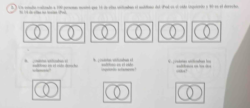 2 ). Un estudio ecalizado a 100 personas mostró que 16 de ellas utilizaban el audífono del iPod en el oído izquierdo y 80 en el derecho. 
§í 14 de ellas no tealan tPod 
d Acuánias utitizaban el b. ¿cuántas utilizaban el Cs¿cuántas utilizaban los 
audífono en el oído derecho. audifono en el oído audífonos en los dos 
solmente? izquierdo solamente? oldos?