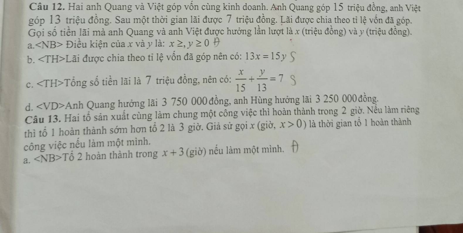 Hai anh Quang và Việt góp vốn cùng kinh doanh. Anh Quang góp 15 triệu đồng, anh Việt
góp 13 triệu đồng. Sau một thời gian lãi được 7 triệu đồng. Lãi được chia theo tỉ lệ vốn đã góp.
Gọi số tiền lãi mà anh Quang và anh Việt được hưởng lần lượt là x (triệu đồng) và y (triệu đồng).
a ∠ NB> Điều kiện của x và y là: x≥ ,y≥ 0oplus
b. Lãi được chia theo tỉ lệ vốn đã góp nên có: 13x=15y
c. Tổng số tiền lãi là 7 triệu đồng, nên có:  x/15 + y/13 =7
d. ∠ VD Anh Quang hưởng lãi 3 750 000 đồng, anh Hùng hưởng lãi 3 250 000 đồng.
Câu 13. Hai tổ sản xuất cùng làm chung một công việc thì hoàn thành trong 2 giờ. Nếu làm riêng
thì tổ 1 hoàn thành sớm hơn tổ 2 là 3 giờ. Giả sử gọi x (giờ, x>0) là thời gian tổ 1 hoàn thành
công việc nếu làm một mình.
a. ∠ NB>T Tổ 2 hoàn thành trong x+3 (giờ) nếu làm một mình.