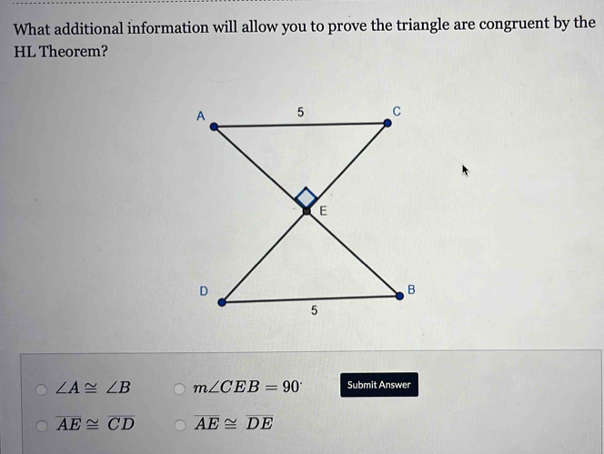 What additional information will allow you to prove the triangle are congruent by the
HL Theorem?
∠ A≌ ∠ B m∠ CEB=90° Submit Answer
overline AE≌ overline CD overline AE≌ overline DE