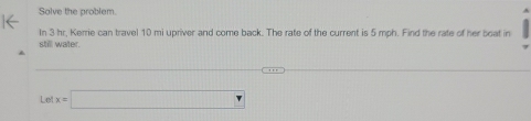 Solve the problem. 
In 3 hr. Kerrie can travel 10 mi upriver and come back. The rate of the current is 5 mph. Find the rate of her boat in 
still water.
Letx=□