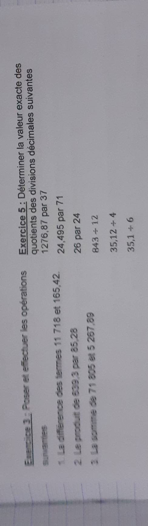 Exencice 3 : Poser et effectuer les opérations Exercice 5 : Déterminer la valeur exacte des
quotients des divisions décimales suivantes
suvaries 1276, 87 par 37
1 La diffférence des termes 11 718 et 165, 42. 24, 495 par 71
2. Le produitt de 839, 3 par 85, 28 26 par 24
3. La somme de 71 805 et 5 267,89
843/ 12
35,12/ 4
35,1/ 6