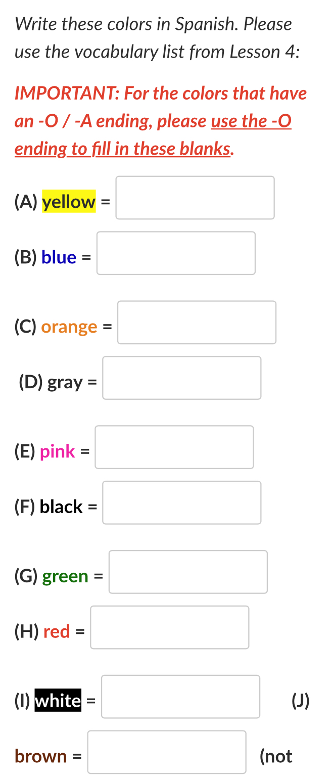 Write these colors in Spanish. Please 
use the vocabulary list from Lesson 4: 
IMPORTANT: For the colors that have 
an -O / -A ending, please use the -O 
ending to fill in these blanks. 
(A) yellow =□
(B) blue =□
□ ,□ )
(C) 10° nge =□
(D) gray=□
(E) pink=□
(F) black =□
(G) green=□
(H) red=□
(1) Wifte=□ (J) 
brown =□ (not