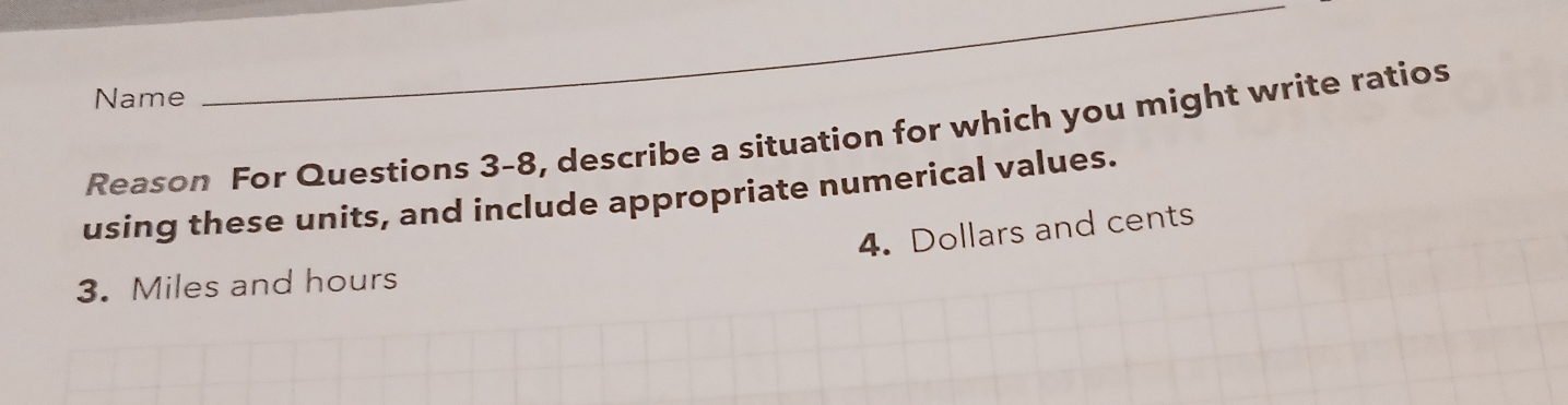 Name 
_ 
Reason For Questions 3-8, describe a situation for which you might write ratios 
using these units, and include appropriate numerical values. 
4. Dollars and cents 
3. Miles and hours