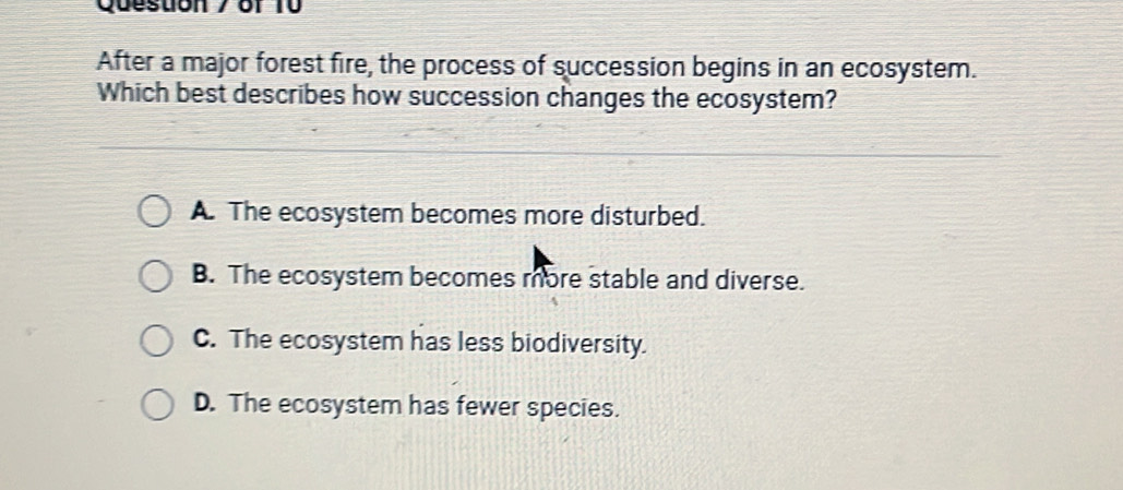 After a major forest fire, the process of succession begins in an ecosystem.
Which best describes how succession changes the ecosystem?
A. The ecosystem becomes more disturbed.
B. The ecosystem becomes more stable and diverse.
C. The ecosystem has less biodiversity.
D. The ecosystem has fewer species.