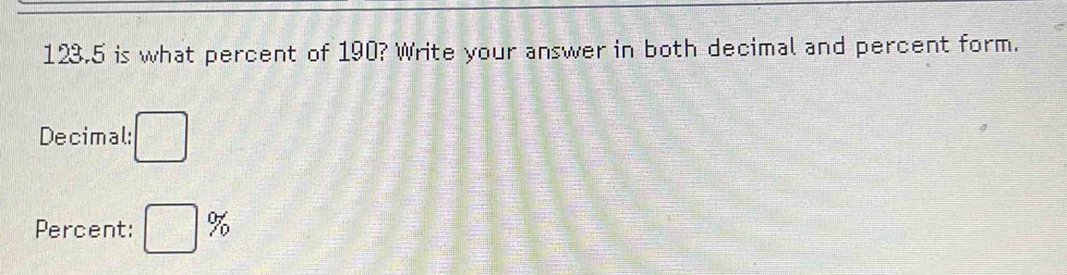 123.5 is what percent of 190? Write your answer in both decimal and percent form. 
Decimal: □
Percent: □ %