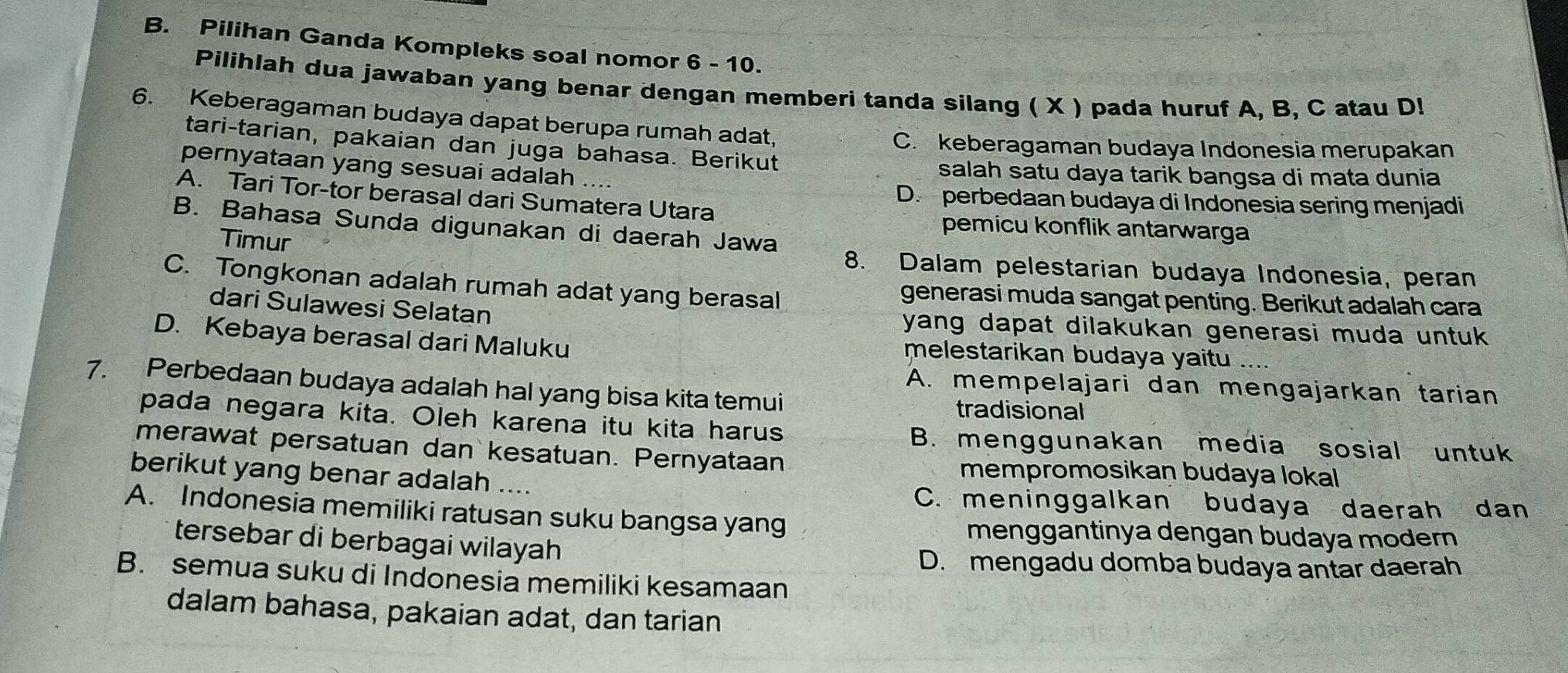 Pilihan Ganda Kompleks soal nomor 6 - 10.
Pilihlah dua jawaban yang benar dengan memberi tanda silang ( X ) pada huruf A, B, C atau D!
6. Keberagaman budaya dapat berupa rumah adat,
tari-tarian, pakaian dan juga bahasa. Berikut
C. keberagaman budaya Indonesia merupakan
pernyataan yang sesuai adalah salah satu daya tarik bangsa di mata dunia
A. Tari Tor-tor berasal dari Sumatera Utara
D. perbedaan budaya di Indonesia sering menjadi
B. Bahasa Sunda digunakan di daerah Jawa
pemicu konflik antarwarga
Timur
8. Dalam pelestarian budaya Indonesia, peran
C. Tongkonan adalah rumah adat yang berasal generasi muda sangat penting. Berikut adalah cara
dari Sulawesi Selatan yang dapat dilakukan generasi muda untuk .
D. Kebaya berasal dari Maluku
melestarikan budaya yaitu ....
7. Perbedaan budaya adalah hal yang bisa kita temui
A. mempelajari dan mengajarkan tarian
tradisional
pada negara kita. Oleh karena itu kita harus B. menggunakan media sosial untuk
merawat persatuan dan kesatuan. Pernyataan
mempromosikan budaya lokal
berikut yang benar adalah ....
C. meninggalkan budaya daerah dan
A. Indonesia memiliki ratusan suku bangsa yang menggantinya dengan budaya modern
tersebar di berbagai wilayah
D. mengadu domba budaya antar daerah
B. semua suku di Indonesia memiliki kesamaan
dalam bahasa, pakaian adat, dan tarian