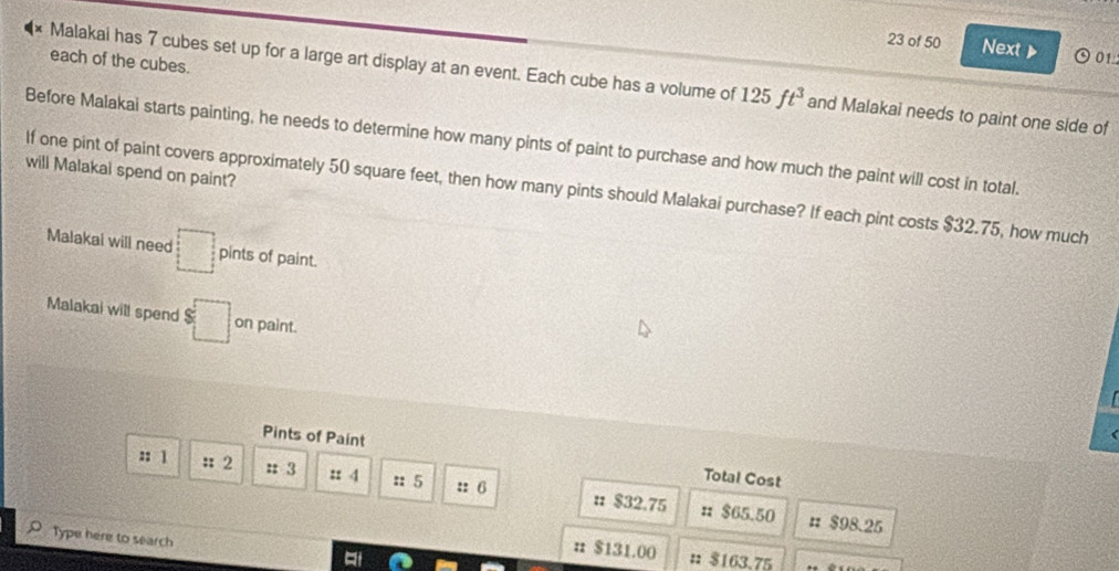 of 50 Next  01
each of the cubes.
Malakai has 7 cubes set up for a large art display at an event. Each cube has a volume of 125ft^3 and Malakai needs to paint one side of
Before Malakai starts painting, he needs to determine how many pints of paint to purchase and how much the paint will cost in total.
will Malakai spend on paint?
If one pint of paint covers approximately 50 square feet, then how many pints should Malakai purchase? If each pint costs $32.75, how much
Malakai will need □ pints of paint.
Malakai will spend $□ on paint.
Pints of Paint Total Cost
:: 1 :: 2 : 3 :: 4 :: 5 :: 6 : $32.75
π $65.50 # $98.25
Type here to search # $163.75
# $131.00
