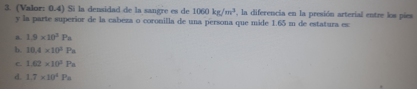 (Valor: 0.4) Si la densidad de la sangre es de 1060kg/m^3 , la diferencia en la presión arterial entre los pies
y la parte superior de la cabeza o coronilla de una persona que mide 1.65 m de estatura es:
a. 1.9* 10^3Pa
b. 10,4* 10^3Pa
C. 1.62* 10^3Pa
d. 1.7* 10^4Pa