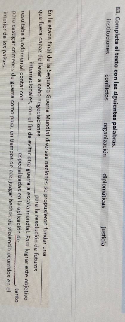 Completa el texto con las siguientes palabras.
instituciones conflictos organización diplomáticas justicia
En la etapa final de la Segunda Guerra Mundial diversas naciones se propusieron fundar una
que fuera capaz de llevar a cabo negociaciones _para la resolución de futuros
_internacionales, con el fin de evitar otra guerra a escala mundial. Para lograr este objetivo
resultaba fundamental contar con _especializadas en la aplicación de , tanto
para castigar crímenes de guerra como para, en tiempos de paz. juzgar hechos de violencia ocurridos en el
interior de los países.