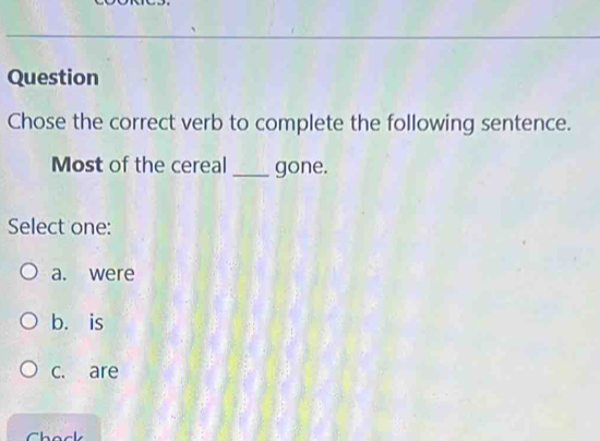 Question
Chose the correct verb to complete the following sentence.
Most of the cereal _gone.
Select one:
a. were
b. is
c. are
Chack