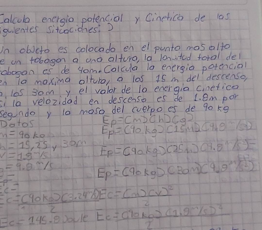 Calcub energio potenciolr Cinetico de 10s
ovientes sitcaciones:) 
In obJeto es colocado en el punto mos alto 
e on tobogon a uno alture, ia lonvited totol del 
obogan es de yome Calcula 10 energio potencial 
en ia maxima olturo, a los 15 m del descenso, 
los 3om yel valor de 10 energia cinetice 
si la velozidad en descenso es de L. em por 
segndo y t0 moso del cverpo es de 90 k9 
Dotos
E_p=(m)(h)(g)
m=40ko
E_p'=(90kg)(15m)(9.8m^(wedge)/32
h=15,25y.30m E_p=(90kg)(25m)(9.8m/s^2)-
v=1.8m/s
=9.8m/s
E_P=(90kg)(30m)(9.9^m/s^2)
Ec=7
Ec= ((40ko)(3.24k))/2 Ec=frac (m)(v)^22
EC=145 eDoule frac Ec=(90kg)(1.9^(sim)/s)^22