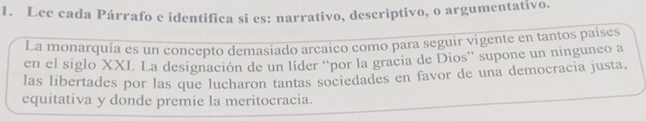 Lee cada Párrafo e identifica si es: narrativo, descriptivo, o argumentativo. 
La monarquía es un concepto demasiado arcaico como para seguir vigente en tantos países 
en el siglo XXI. La designación de un líder “por la gracia de Dios” supone un ninguneo a 
las libertades por las que lucharon tantas sociedades en favor de una democracia justa. 
equitativa y donde premie la meritocracia.