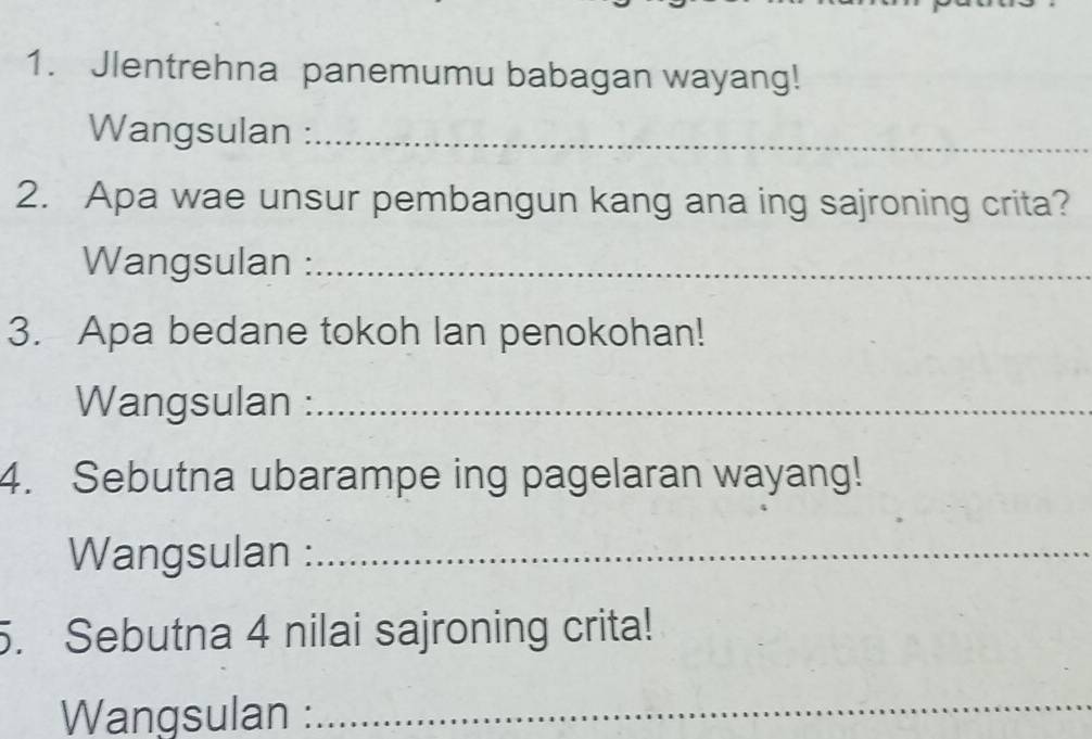 Jlentrehna panemumu babagan wayang! 
Wangsulan :_ 
2. Apa wae unsur pembangun kang ana ing sajroning crita? 
Wangsulan :_ 
3. Apa bedane tokoh lan penokohan! 
Wangsulan :_ 
4. Sebutna ubarampe ing pagelaran wayang! 
Wangsulan :_ 
. Sebutna 4 nilai sajroning crita! 
Wangsulan : 
_