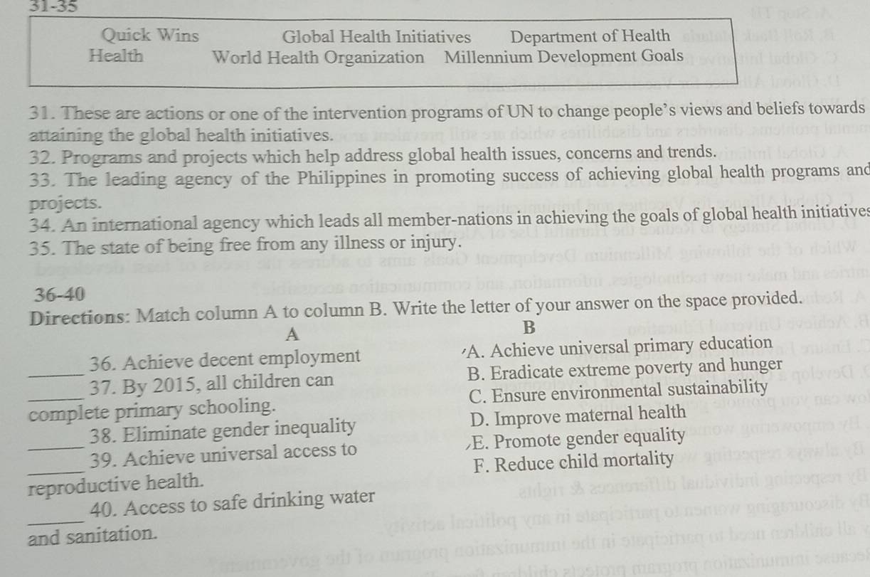 31-35
Quick Wins Global Health Initiatives Department of Health
Health World Health Organization Millennium Development Goals
31. These are actions or one of the intervention programs of UN to change people’s views and beliefs towards
attaining the global health initiatives.
32. Programs and projects which help address global health issues, concerns and trends.
33. The leading agency of the Philippines in promoting success of achieving global health programs and
projects.
34. An international agency which leads all member-nations in achieving the goals of global health initiatives
35. The state of being free from any illness or injury.
36-40
Directions: Match column A to column B. Write the letter of your answer on the space provided.
A
B
36. Achieve decent employment 'A. Achieve universal primary education
_37. By 2015, all children can B. Eradicate extreme poverty and hunger
_complete primary schooling. C. Ensure environmental sustainability
38. Eliminate gender inequality D. Improve maternal health
_39. Achieve universal access to E. Promote gender equality
_reproductive health. F. Reduce child mortality
_
40. Access to safe drinking water
and sanitation.