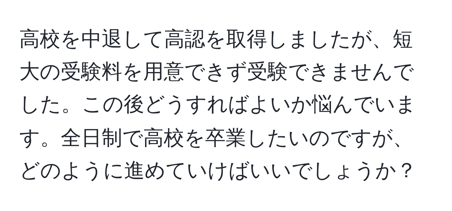 高校を中退して高認を取得しましたが、短大の受験料を用意できず受験できませんでした。この後どうすればよいか悩んでいます。全日制で高校を卒業したいのですが、どのように進めていけばいいでしょうか？