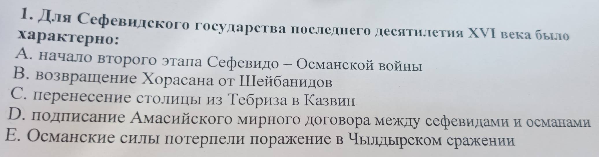 Для Сефевидского государства πоследнего десятηлетия ΧΝΙ века бьло
xарактерно:
A. начало второго этала Сефевидо - Османской войны
В. возврашение Χорасана от Шейбанидов
C. перенесение столицы из Тебриза в Казвин
D. подπисание Амасийского мирного договора между сефевидами и османами
E. Османские силы потерпели поражение в чьлльрском сражении