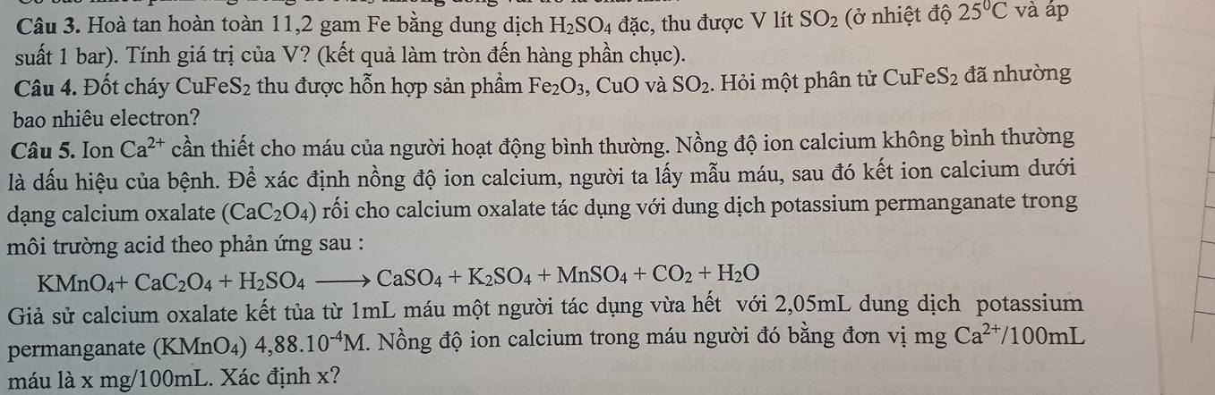 Hoà tan hoàn toàn 11, 2 gam Fe bằng dung dịch H_2SO_4 đặc, thu được V lít SO_2 (ở nhiệt độ 25°C và áp 
suất 1 bar). Tính giá trị của V? (kết quả làm tròn đến hàng phần chục). 
Câu 4. Đốt cháy CuFe S_2 thu được hỗn hợp sản phẩm Fe_2O_3 , CuO và SO_2. Hỏi một phân tử CuFe S_2 đã nhường 
bao nhiêu electron? 
Câu 5. Ion Ca^(2+) cần thiết cho máu của người hoạt động bình thường. Nồng độ ion calcium không bình thường 
là dấu hiệu của bệnh. Để xác định nồng độ ion calcium, người ta lấy mẫu máu, sau đó kết ion calcium dưới 
dang calcium oxalate (CaC_2O_4) rối cho calcium oxalate tác dụng với dung dịch potassium permanganate trong 
môi trường acid theo phản ứng sau :
KMnO_4+CaC_2O_4+H_2SO_4to CaSO_4+K_2SO_4+MnSO_4+CO_2+H_2O
Giả sử calcium oxalate kết tủa từ 1mL máu một người tác dụng vừa hết với 2,05mL dung dịch potassium 
permanganate (KMnO_4 4,88.10^(-4)M E. Nồng độ ion calcium trong máu người đó bằng đơn vị mg Ca^(2+)/100mL
máu là x mg/100mL. Xác định x?